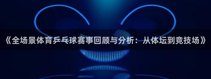 新球体育app：《全场景体育乒乓球赛事回顾与分析：从体坛到竞技场》